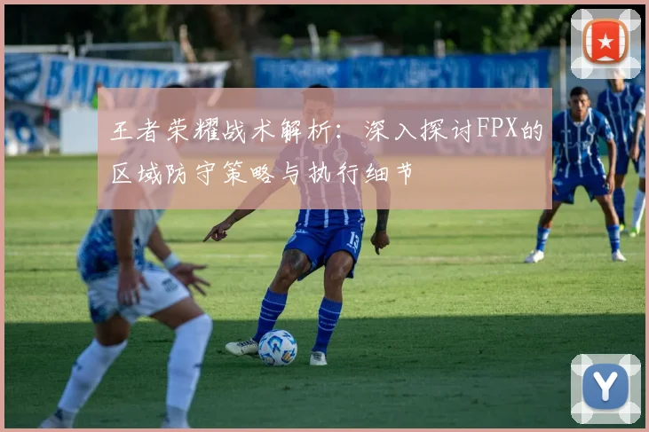 王者荣耀战术解析:深入探讨FPX的区域防守策略与执行细节