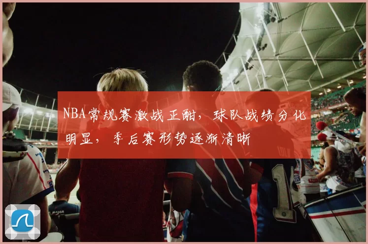 NBA常规赛激战正酣，球队战绩分化明显，季后赛形势逐渐清晰