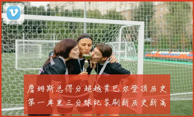 詹姆斯总得分超越贾巴尔登顶历史第一库里三分球纪录刷新历史新高
