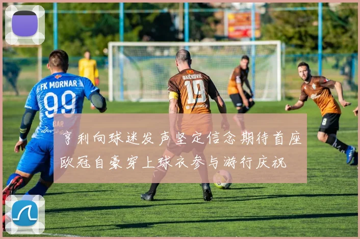 亨利向球迷发声坚定信念期待首座欧冠自豪穿上球衣参与游行庆祝