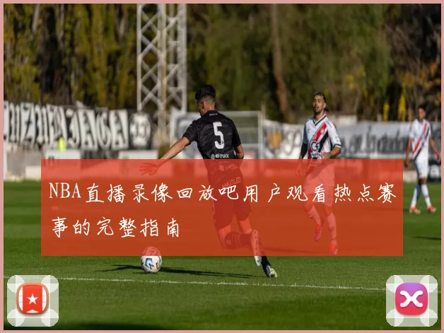 NBA直播录像回放吧用户观看热点赛事的完整指南