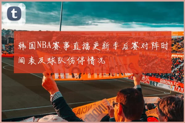 韩国NBA赛事直播更新季后赛对阵时间表及球队伤停情况