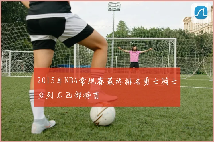 2015年NBA常规赛最终排名勇士骑士分列东西部榜首