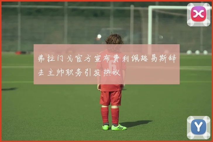 弗拉门戈官方宣布费利佩路易斯辞去主帅职务引发热议