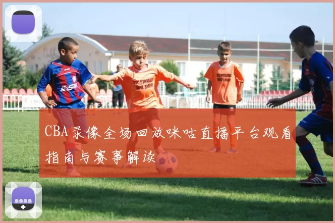 CBA录像全场回放咪咕直播平台观看指南与赛事解读