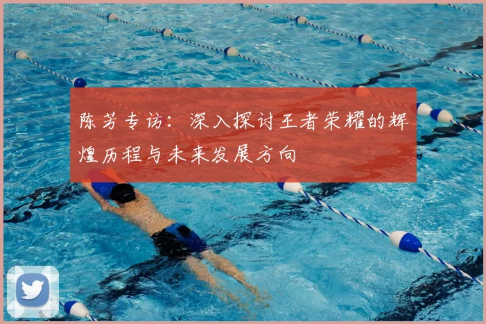 陈芳专访:深入探讨王者荣耀的辉煌历程与未来发展方向