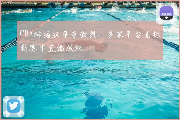 CBA转播权争夺激烈，多家平台竞标新赛季直播版权
