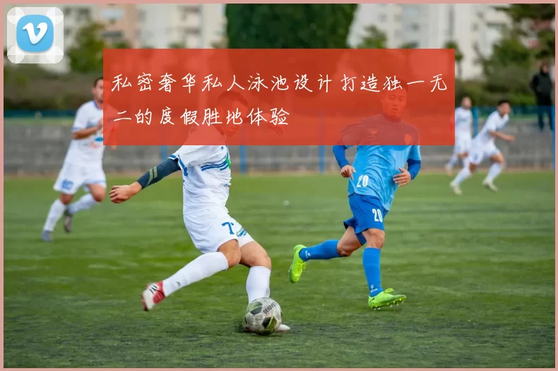 私密奢华私人泳池设计打造独一无二的度假胜地体验