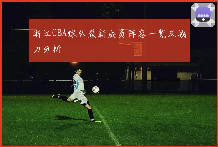 浙江CBA球队最新成员阵容一览及战力分析