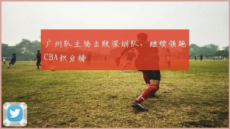 广州队主场击败深圳队，继续领跑CBA积分榜