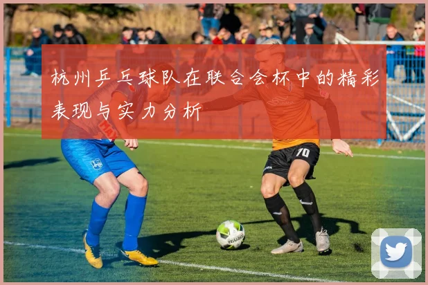 杭州乒乓球队在联合会杯中的精彩表现与实力分析
