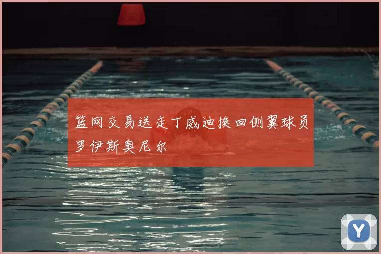 篮网交易送走丁威迪换回侧翼球员罗伊斯奥尼尔