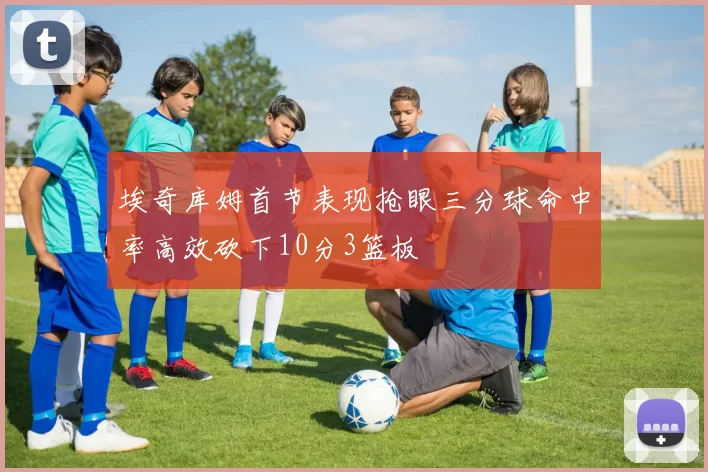 埃奇库姆首节表现抢眼三分球命中率高效砍下10分3篮板