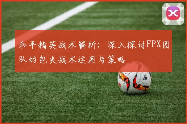 和平精英战术解析:深入探讨FPX团队的包夹战术运用与策略